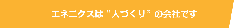 エネ二クスは”人づくり”の会社です